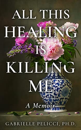 New book "All This Healing is Killing Me" by Gabrielle Pelicci, Ph.D. is released, a riveting, honest memoir about healing and trauma recovery 